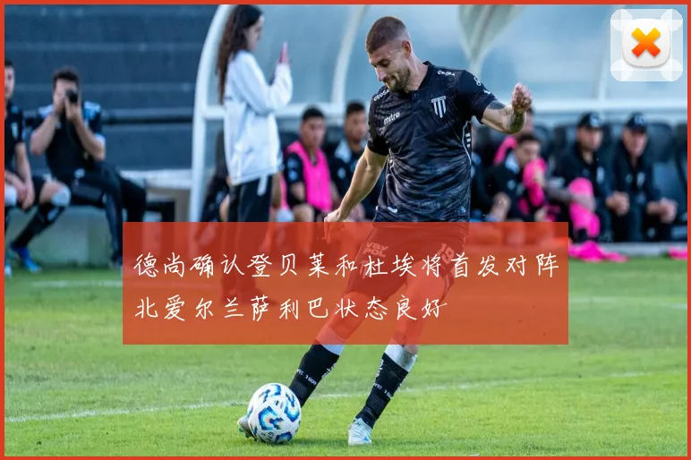 德尚确认登贝莱和杜埃将首发对阵北爱尔兰萨利巴状态良好