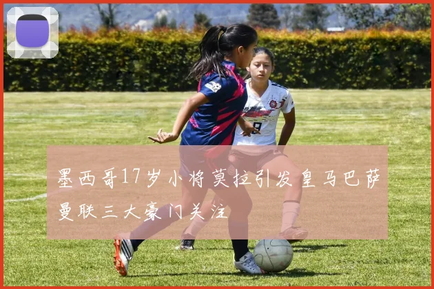 墨西哥17岁小将莫拉引发皇马巴萨曼联三大豪门关注