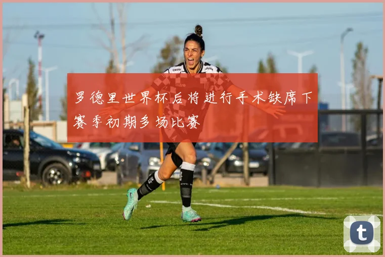 罗德里世界杯后将进行手术缺席下赛季初期多场比赛