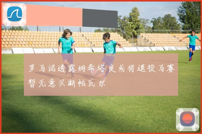 罗马诺透露姆希塔良或将退役马赛暂无意买断帕瓦尔
