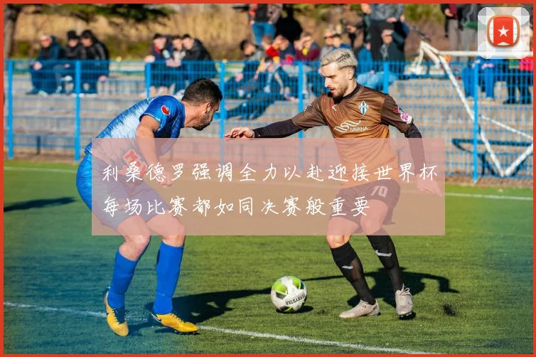 利桑德罗强调全力以赴迎接世界杯每场比赛都如同决赛般重要