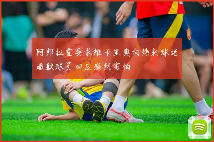 阿邦拉霍要求维卡里奥向热刺球迷道歉球员回应感到害怕