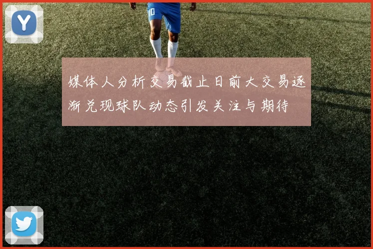 媒体人分析交易截止日前大交易逐渐兑现球队动态引发关注与期待