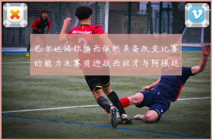 巴尔达诺称梅西依然具备改变比赛的能力决赛将迎战西班牙与阿根廷