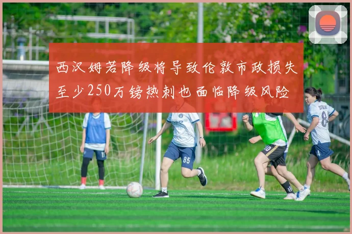 西汉姆若降级将导致伦敦市政损失至少250万镑热刺也面临降级风险