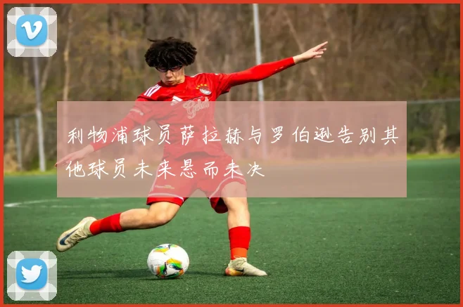 利物浦球员萨拉赫与罗伯逊告别其他球员未来悬而未决
