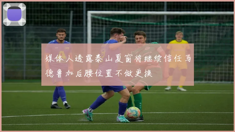 媒体人透露泰山夏窗将继续信任马德鲁加后腰位置不做更换