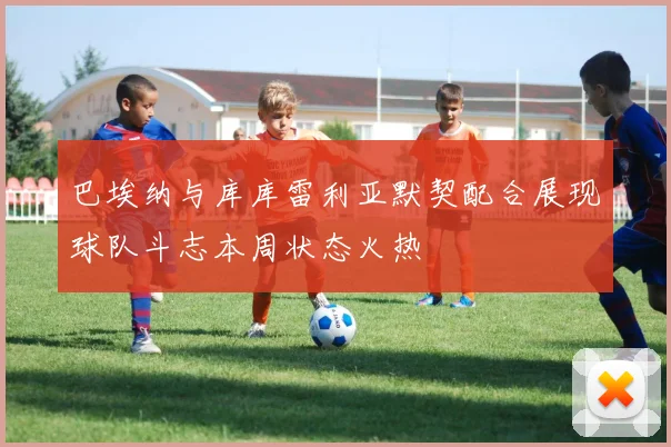 巴埃纳与库库雷利亚默契配合展现球队斗志本周状态火热