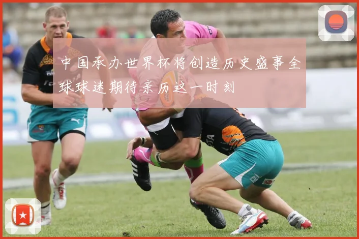 中国承办世界杯将创造历史盛事全球球迷期待亲历这一时刻